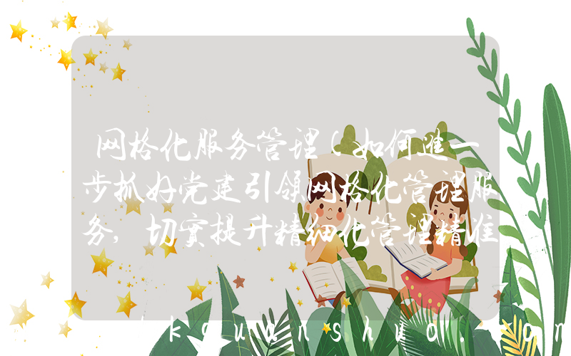 网格化服务管理(如何进一步抓好党建引领网格化管理服务,切实提升精细化管理精准化服务水平)
