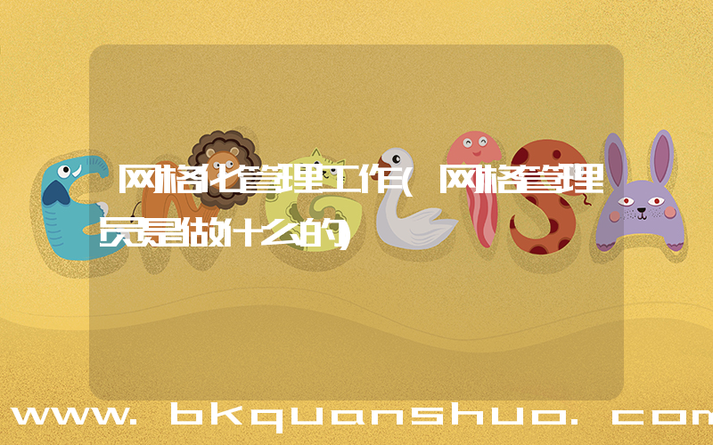网格化管理工作(网格管理员是做什么的)