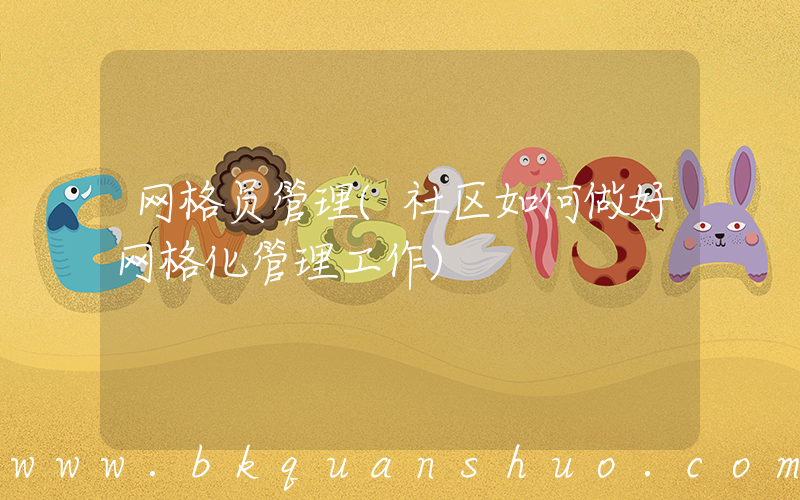 网格员管理(社区如何做好网格化管理工作)