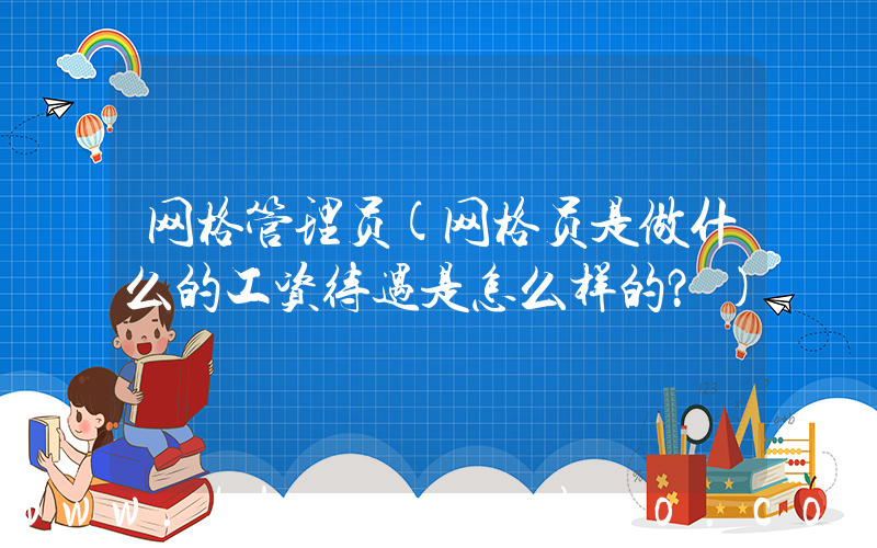 网格管理员(网格员是做什么的工资待遇是怎么样的？)