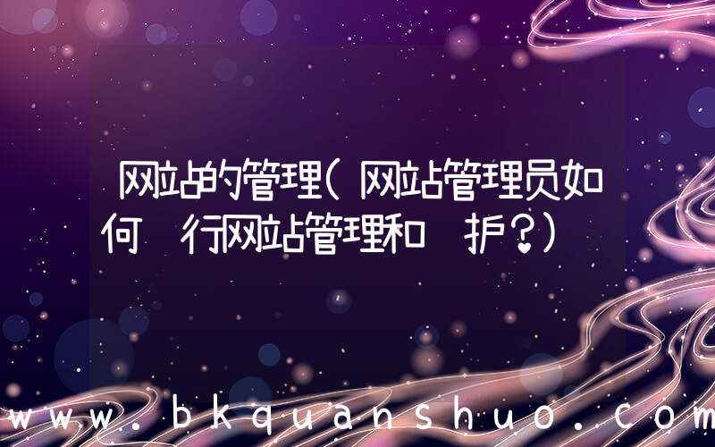 网站的管理(网站管理员如何进行网站管理和维护？)