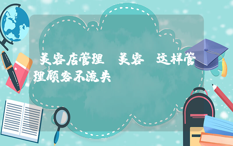 美容店管理(美容师这样管理顾客不流失)
