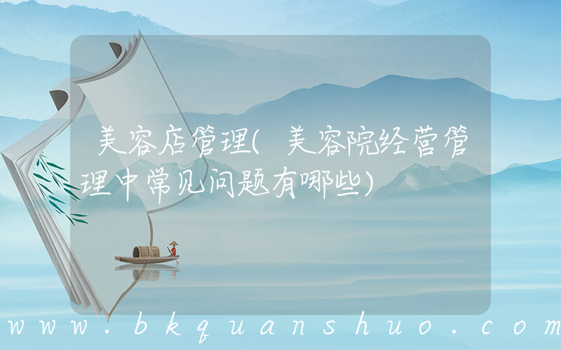 美容店管理(美容院经营管理中常见问题有哪些)
