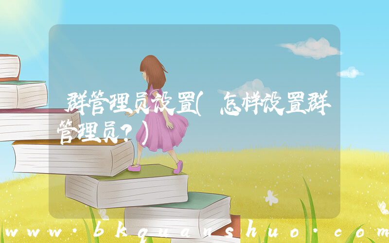 群管理员设置(怎样设置群管理员？)