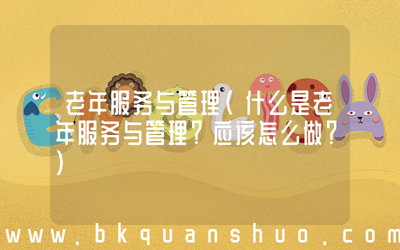老年服务与管理(什么是老年服务与管理？应该怎么做？)