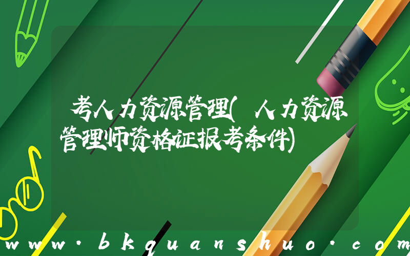 考人力资源管理(人力资源管理师资格证报考条件)