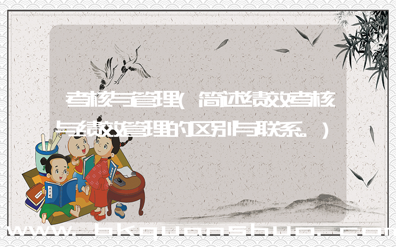 考核与管理(简述绩效考核与绩效管理的区别与联系。)