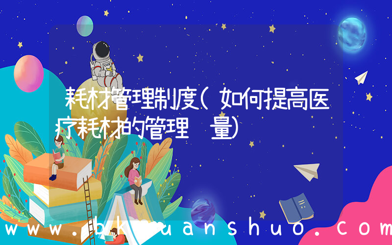 耗材管理制度(如何提高医疗耗材的管理质量)