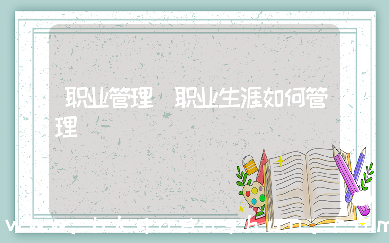 职业管理(职业生涯如何管理)