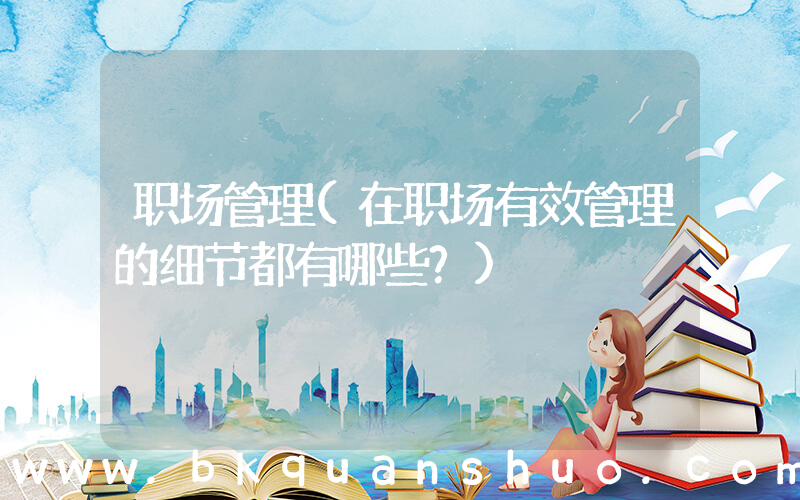 职场管理(在职场有效管理的细节都有哪些？)