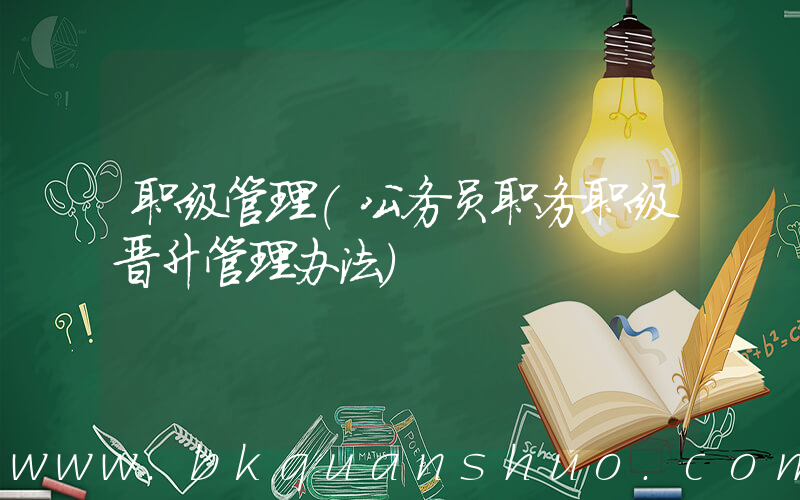 职级管理(公务员职务职级晋升管理办法)