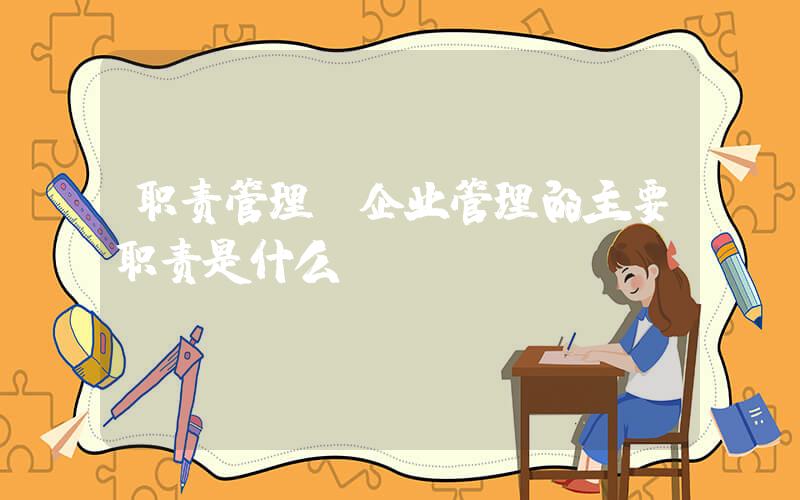 职责管理(企业管理的主要职责是什么)
