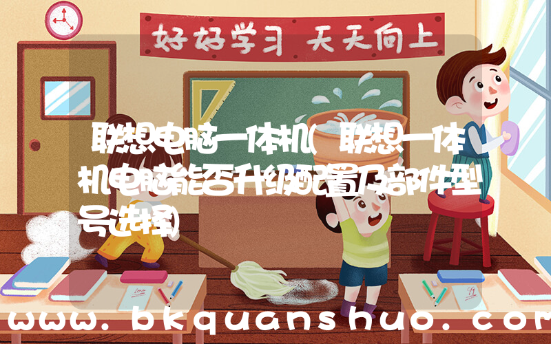 联想电脑一体机(联想一体机电脑能否升级配置及部件型号选择)