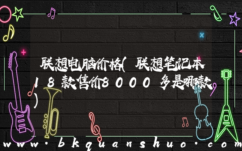 联想电脑价格(联想笔记本18款售价8000多是哪款)