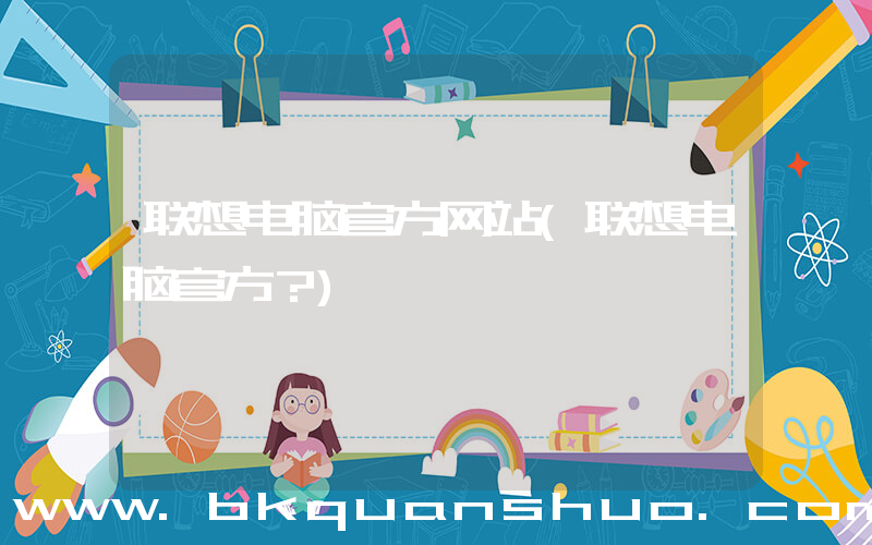 联想电脑官方网站(联想电脑官方？)
