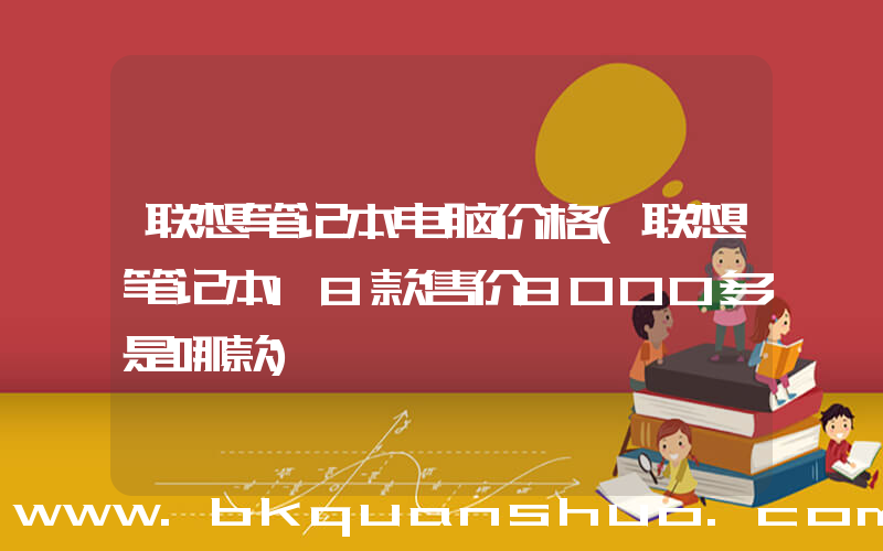 联想笔记本电脑价格(联想笔记本18款售价8000多是哪款)