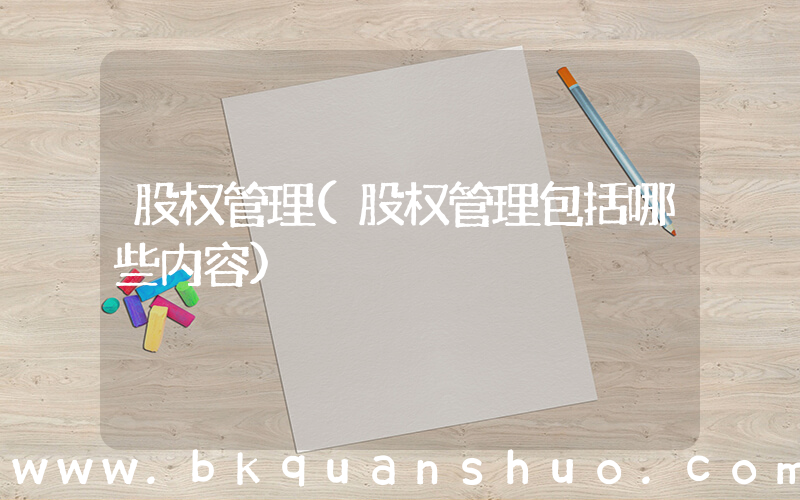 股权管理(股权管理包括哪些内容)