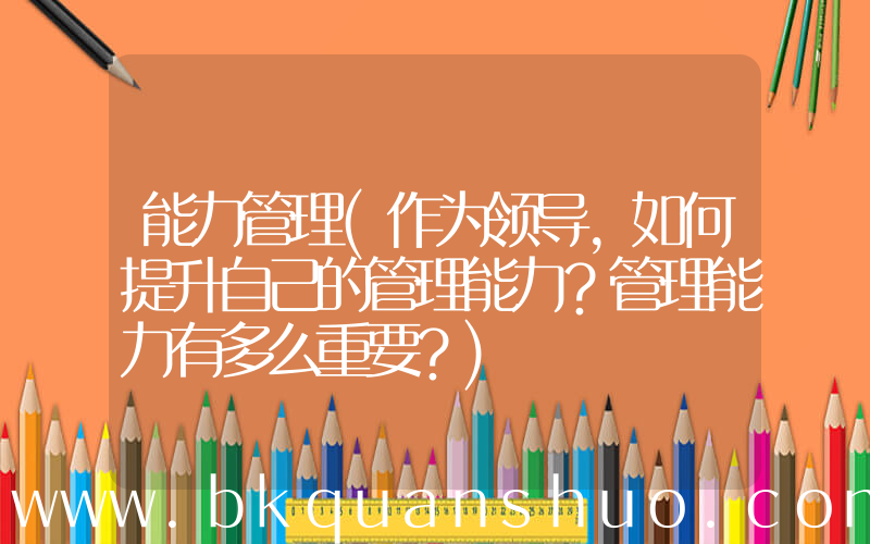 能力管理(作为领导，如何提升自己的管理能力？管理能力有多么重要？)