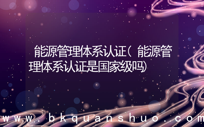 能源管理体系认证(能源管理体系认证是国家级吗)