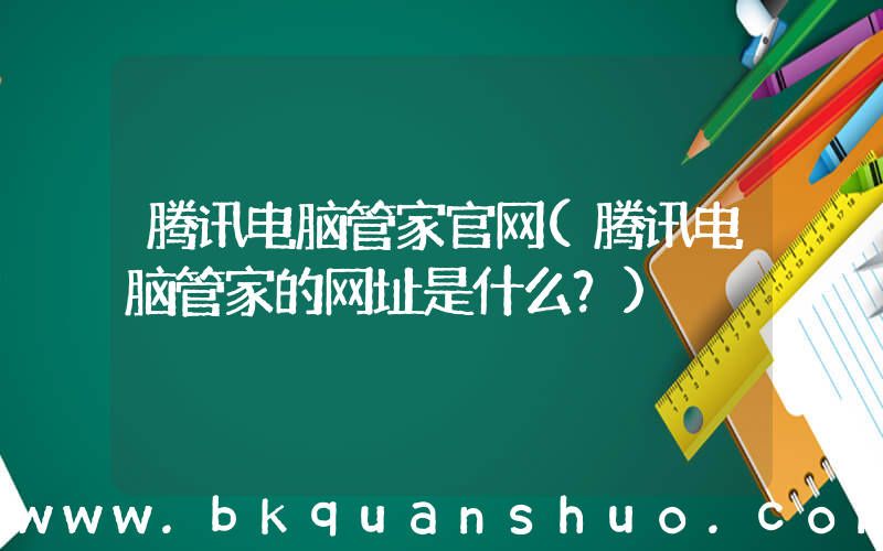 腾讯电脑管家官网(腾讯电脑管家的网址是什么？)