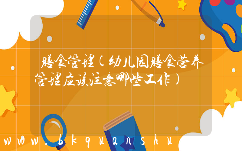 膳食管理(幼儿园膳食营养管理应该注意哪些工作)