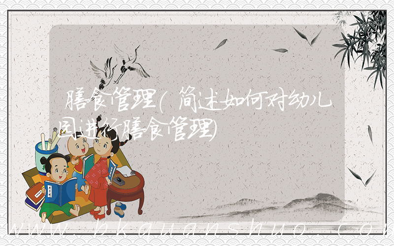 膳食管理(简述如何对幼儿园进行膳食管理)
