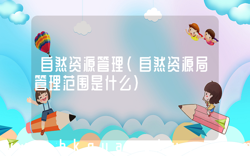 自然资源管理(自然资源局管理范围是什么)
