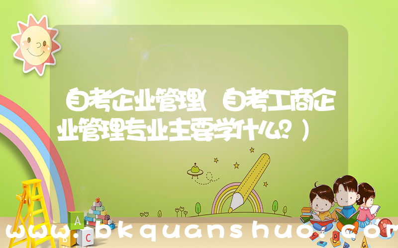 自考企业管理(自考工商企业管理专业主要学什么？)