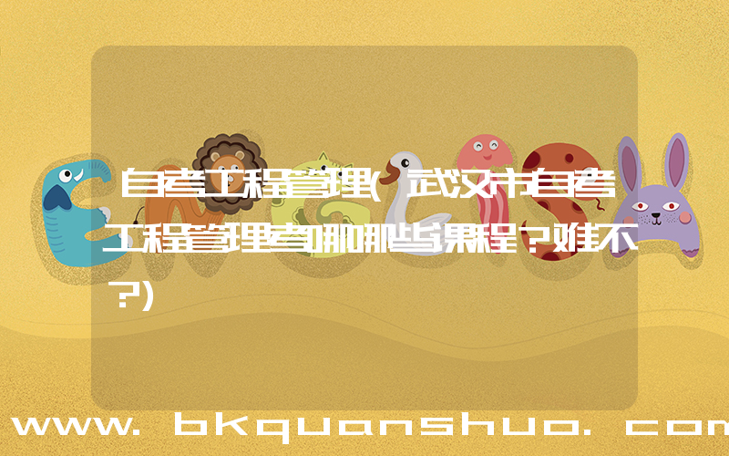 自考工程管理(武汉市自考工程管理考哪哪些课程？难不？)
