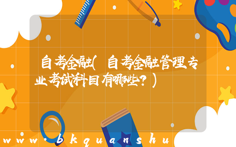自考金融(自考金融管理专业考试科目有哪些？)