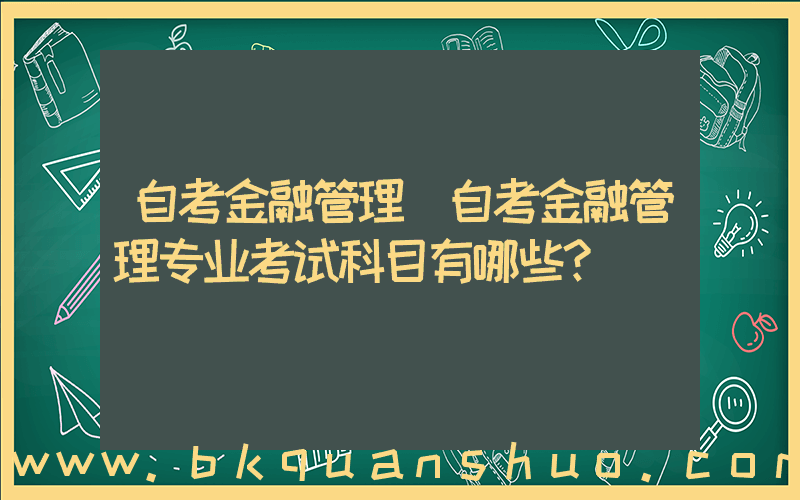 自考金融管理(自考金融管理专业考试科目有哪些？)