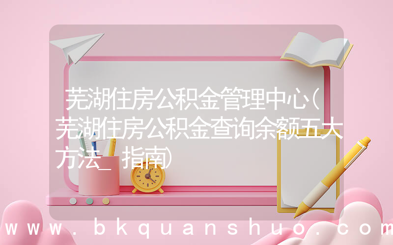 芜湖住房公积金管理中心(芜湖住房公积金查询余额五大方法_指南)