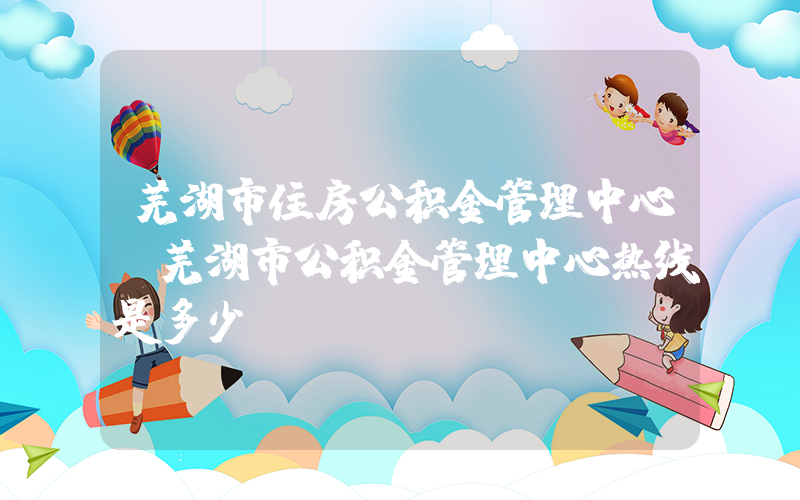 芜湖市住房公积金管理中心(芜湖市公积金管理中心热线是多少)
