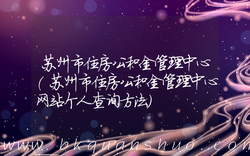 苏州市住房公积金管理中心(苏州市住房公积金管理中心网站个人查询方法)