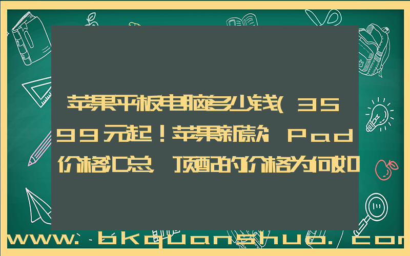 苹果平板电脑多少钱(3599元起！苹果新款iPad价格汇总，顶配的价格为何如此惊人？)