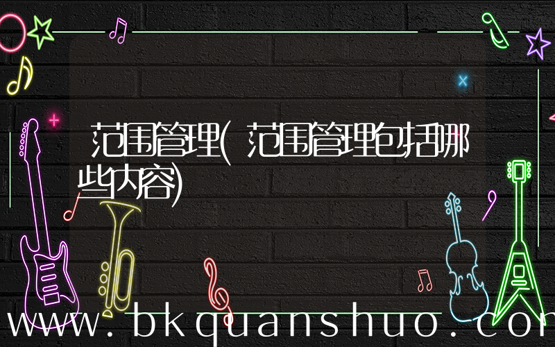 范围管理(范围管理包括哪些内容)
