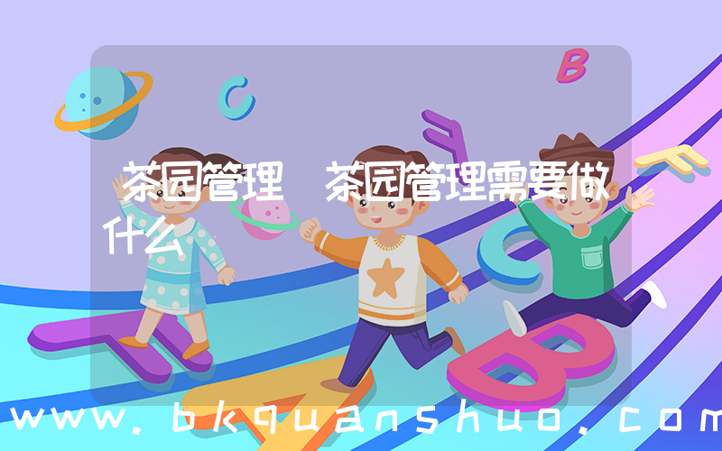 茶园管理(茶园管理需要做什么)