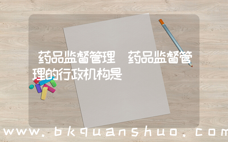 药品监督管理(药品监督管理的行政机构是)