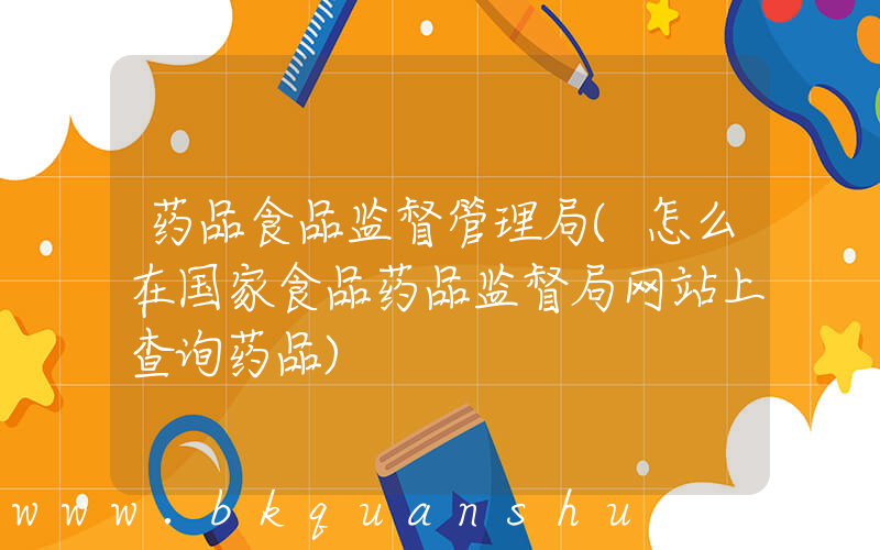 药品食品监督管理局(怎么在国家食品药品监督局网站上查询药品)