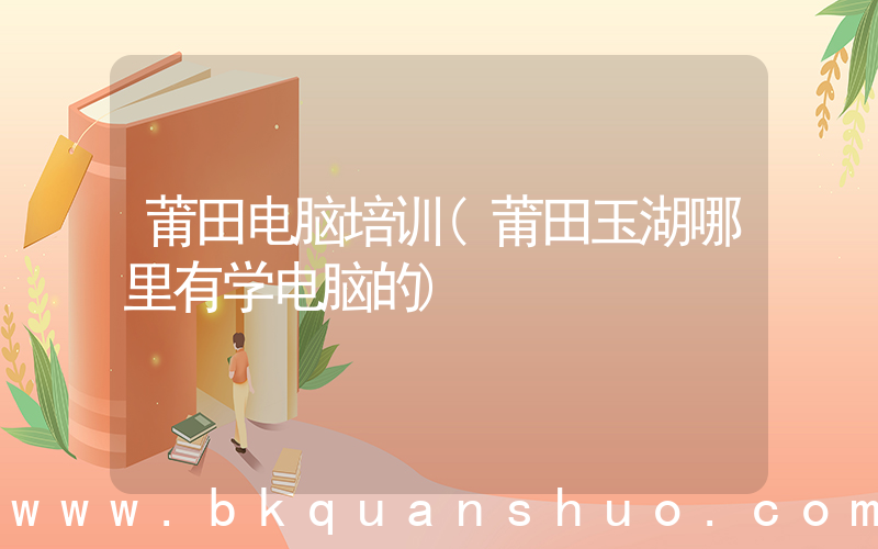 莆田电脑培训(莆田玉湖哪里有学电脑的)