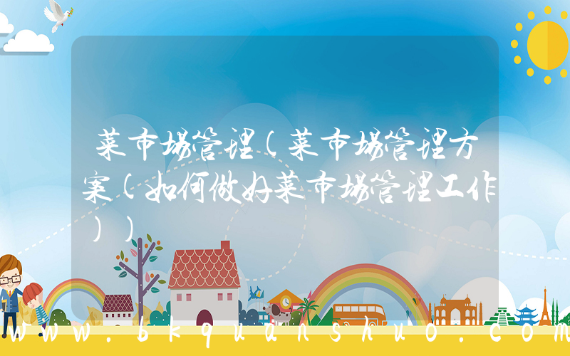 菜市场管理(菜市场管理方案(如何做好菜市场管理工作))
