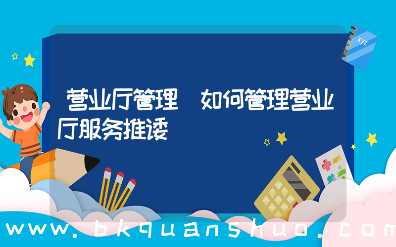 营业厅管理(如何管理营业厅服务推诿)