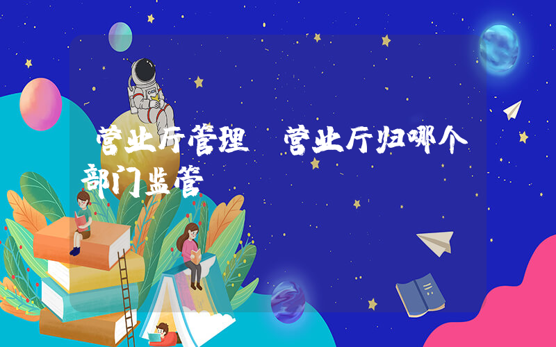 营业厅管理(营业厅归哪个部门监管)