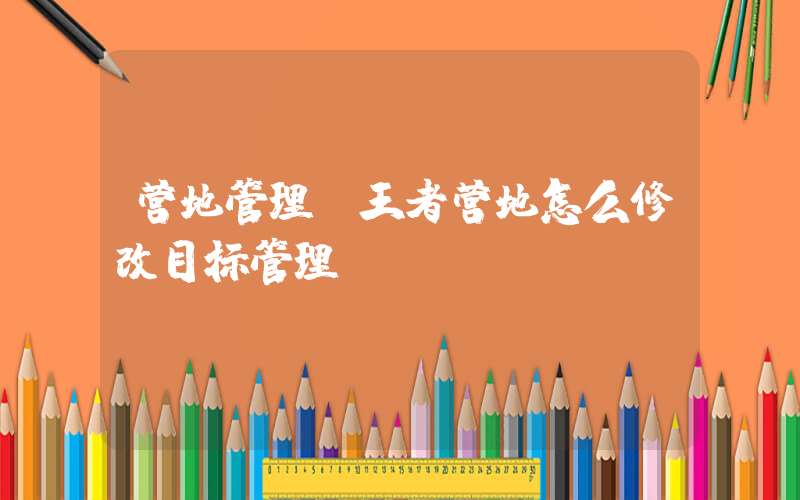 营地管理(王者营地怎么修改目标管理？)