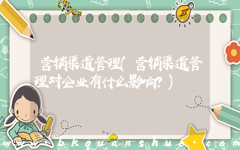 营销渠道管理(营销渠道管理对企业有什么影响？)