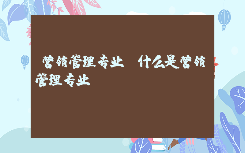 营销管理专业(什么是营销管理专业？)