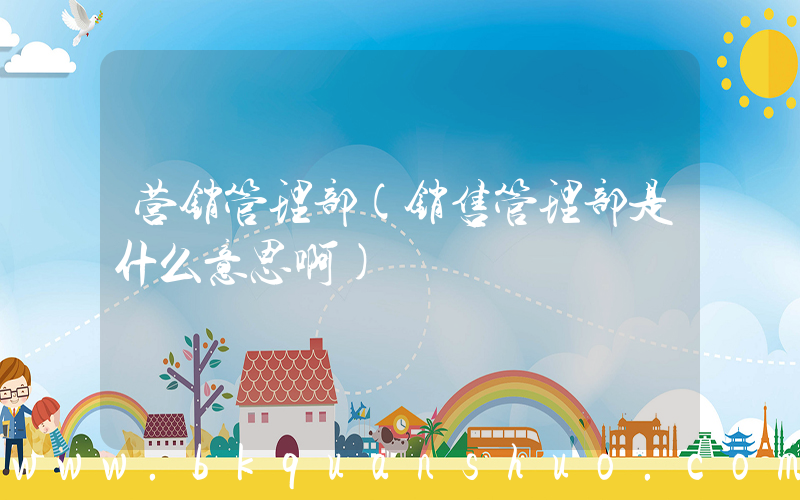 营销管理部(销售管理部是什么意思啊)