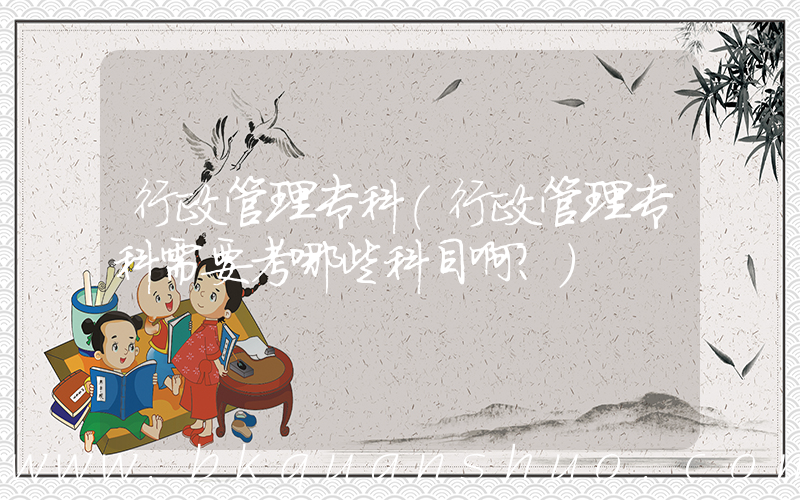 行政管理专科(行政管理专科需要考哪些科目啊？)