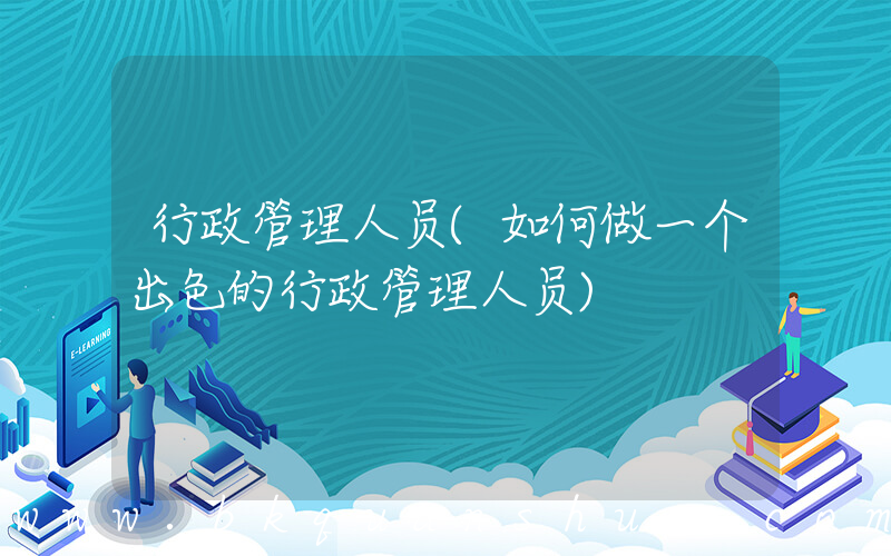 行政管理人员(如何做一个出色的行政管理人员)