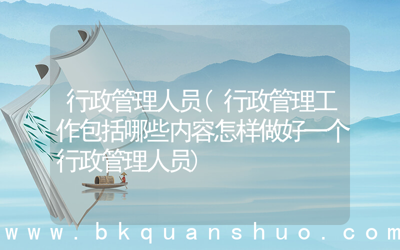 行政管理人员(行政管理工作包括哪些内容怎样做好一个行政管理人员)